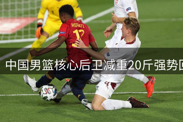 中国男篮核心后卫减重20斤强势回归